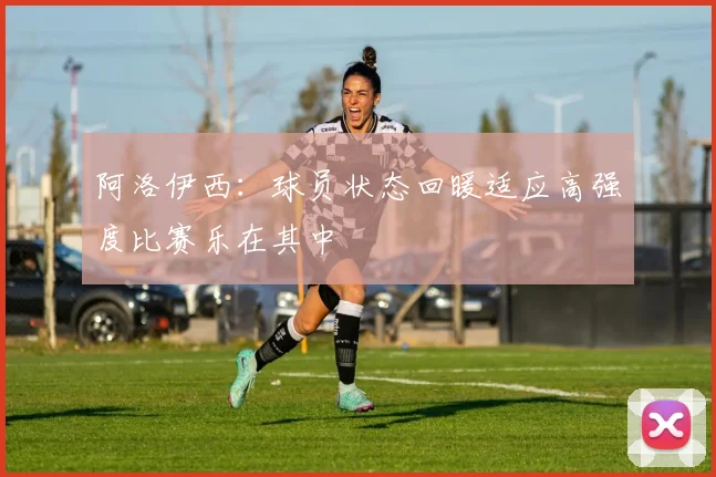 阿洛伊西：球员状态回暖适应高强度比赛乐在其中
