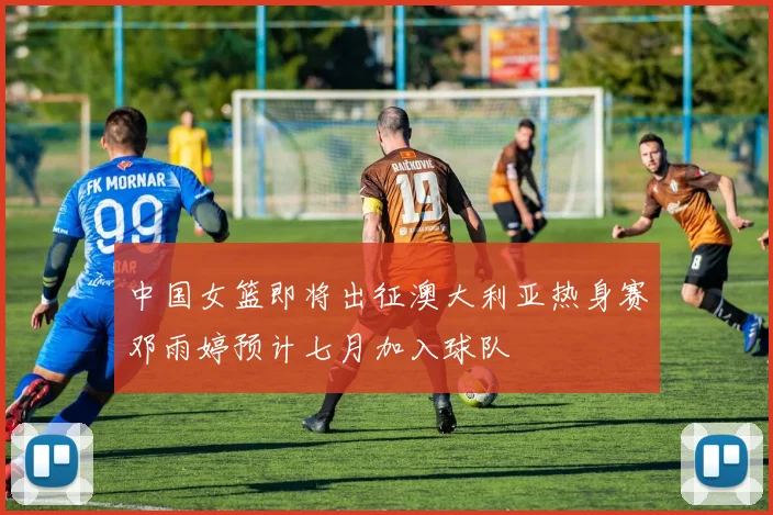 中国女篮即将出征澳大利亚热身赛邓雨婷预计七月加入球队