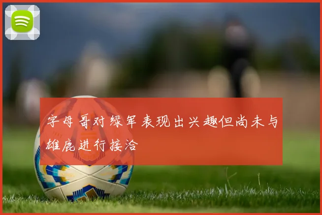 字母哥对绿军表现出兴趣但尚未与雄鹿进行接洽