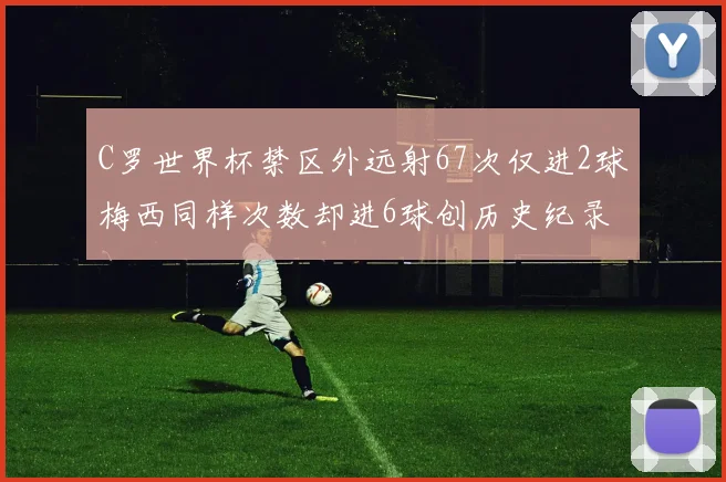 C罗世界杯禁区外远射67次仅进2球梅西同样次数却进6球创历史纪录