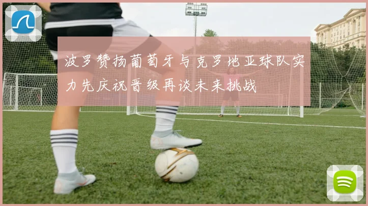 波罗赞扬葡萄牙与克罗地亚球队实力先庆祝晋级再谈未来挑战