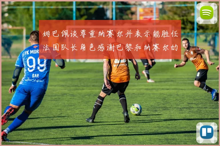 姆巴佩谈尊重纳赛尔并表示能胜任法国队长角色感谢巴黎和纳赛尔的支持