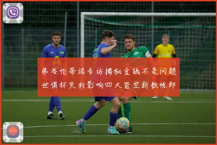 弗洛伦蒂诺专访揭秘金钱不是问题世俱杯失利影响四大皆空新教练即将到来