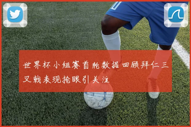 世界杯小组赛首轮数据回顾拜仁三叉戟表现抢眼引关注