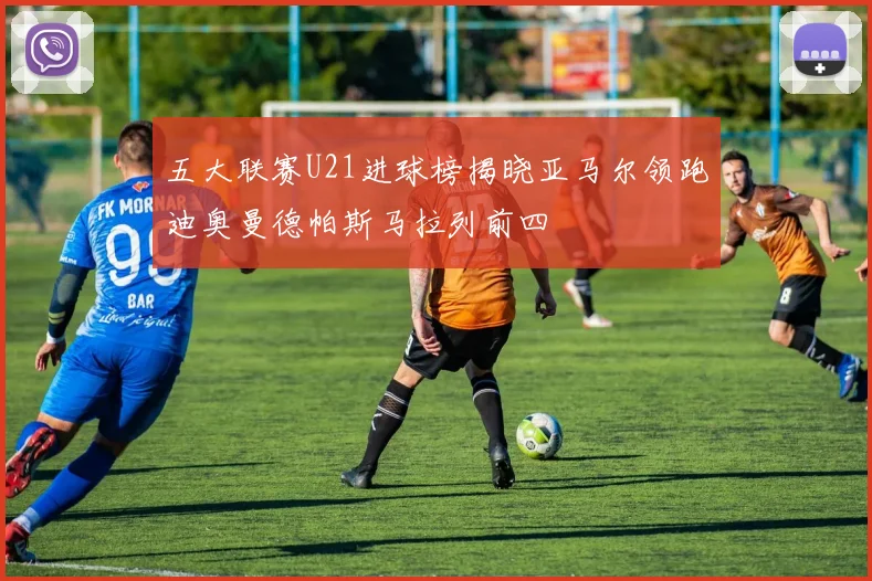 五大联赛U21进球榜揭晓亚马尔领跑迪奥曼德帕斯马拉列前四