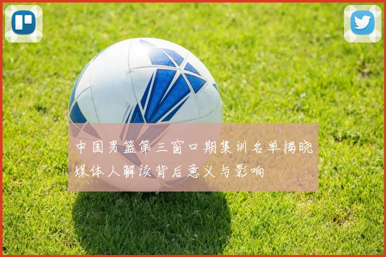 中国男篮第三窗口期集训名单揭晓媒体人解读背后意义与影响