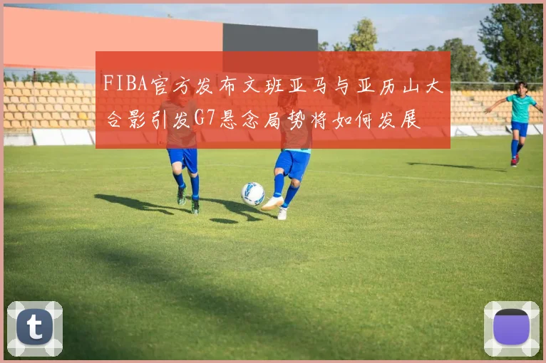 FIBA官方发布文班亚马与亚历山大合影引发G7悬念局势将如何发展