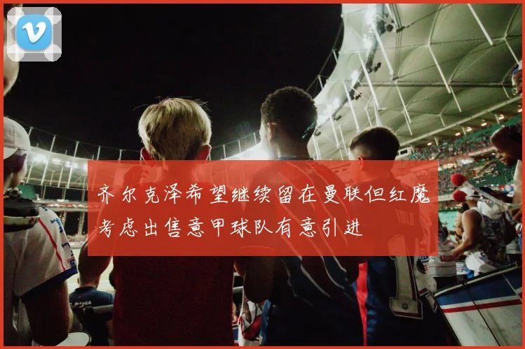齐尔克泽希望继续留在曼联但红魔考虑出售意甲球队有意引进