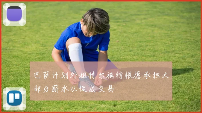 巴萨计划外租特尔施特根愿承担大部分薪水以促成交易