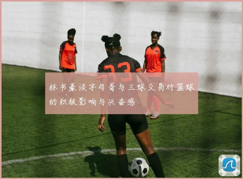 林书豪谈字母哥与三球交易对篮球的积极影响与兴奋感