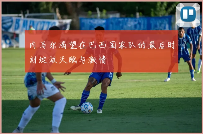 内马尔渴望在巴西国家队的最后时刻绽放天赋与激情