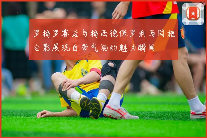 罗梅罗赛后与梅西德保罗利马同框合影展现自带气场的魅力瞬间