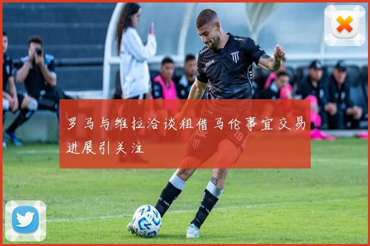罗马与维拉洽谈租借马伦事宜交易进展引关注