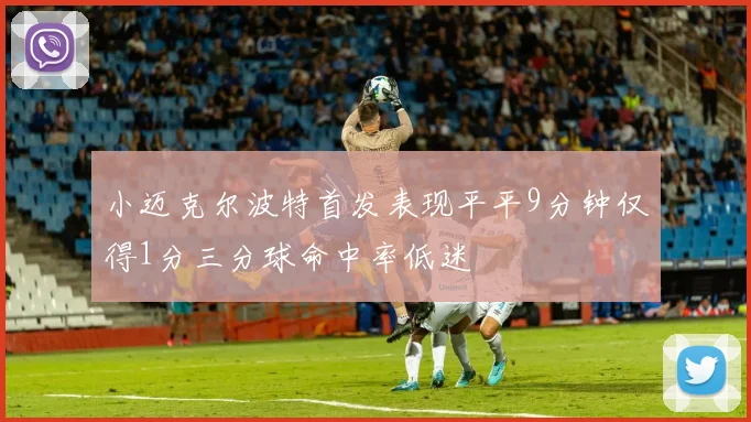 小迈克尔波特首发表现平平9分钟仅得1分三分球命中率低迷
