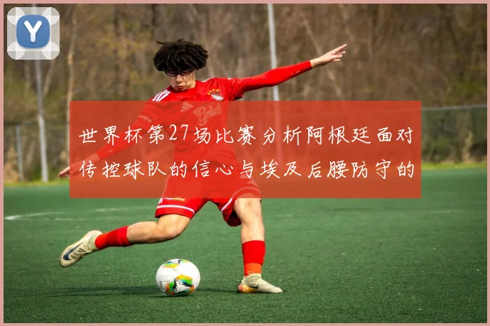 世界杯第27场比赛分析阿根廷面对传控球队的信心与埃及后腰防守的隐患