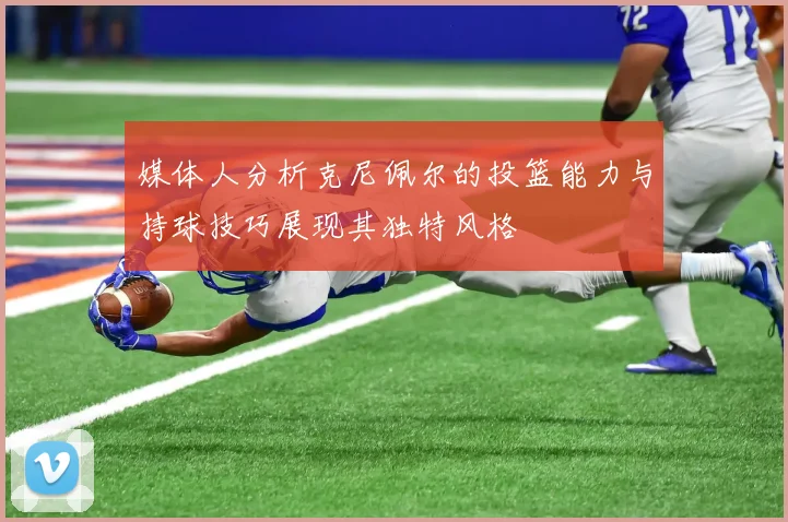 媒体人分析克尼佩尔的投篮能力与持球技巧展现其独特风格
