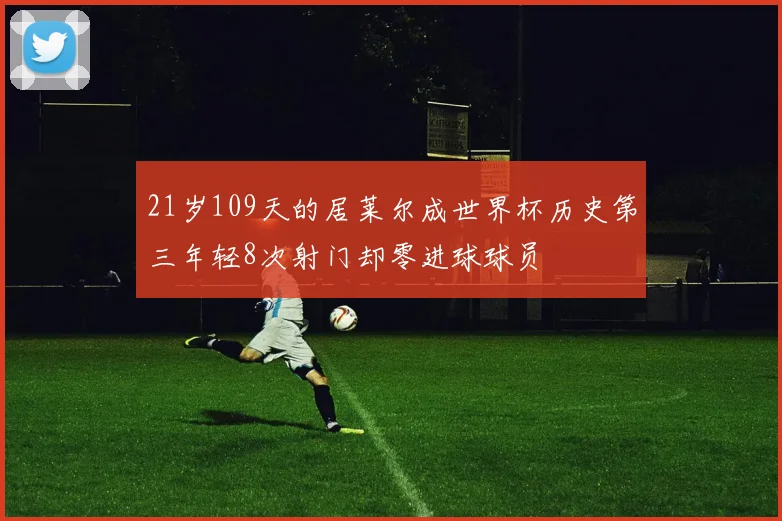 21岁109天的居莱尔成世界杯历史第三年轻8次射门却零进球球员