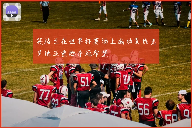 英格兰在世界杯赛场上成功复仇克罗地亚重燃夺冠希望