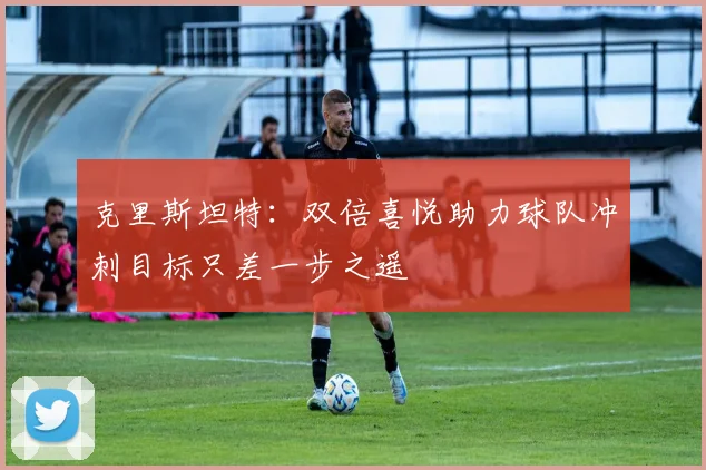 克里斯坦特：双倍喜悦助力球队冲刺目标只差一步之遥