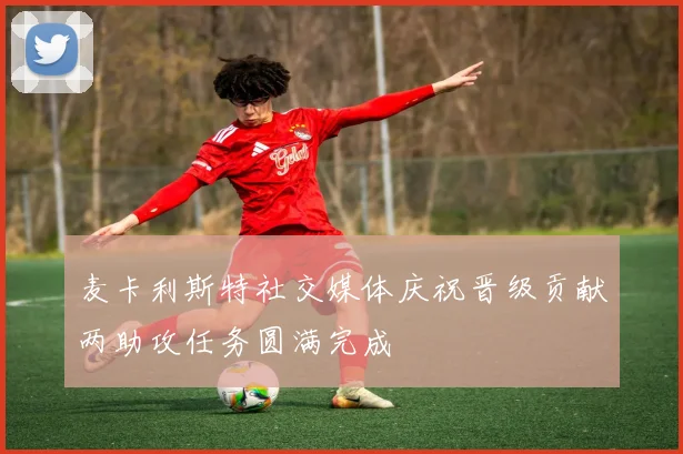 麦卡利斯特社交媒体庆祝晋级贡献两助攻任务圆满完成