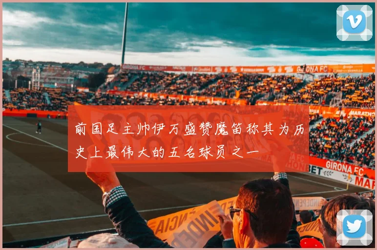 前国足主帅伊万盛赞魔笛称其为历史上最伟大的五名球员之一