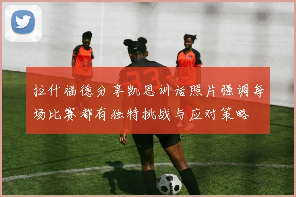 拉什福德分享凯恩训话照片强调每场比赛都有独特挑战与应对策略