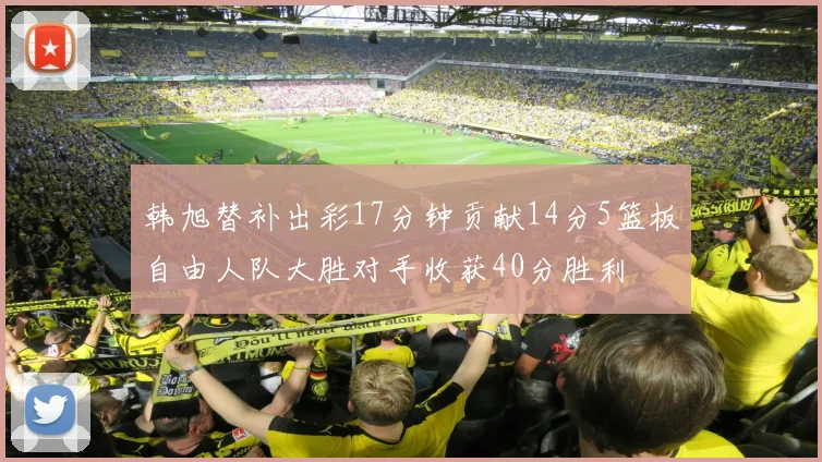 韩旭替补出彩17分钟贡献14分5篮板自由人队大胜对手收获40分胜利