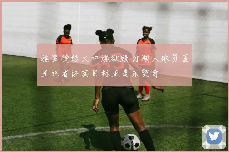 施罗德怒火中烧欲殴打湖人球员国王记者证实目标正是东契奇