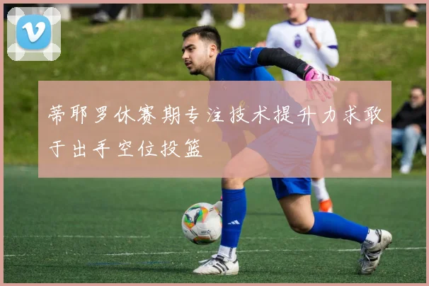 蒂耶罗休赛期专注技术提升力求敢于出手空位投篮