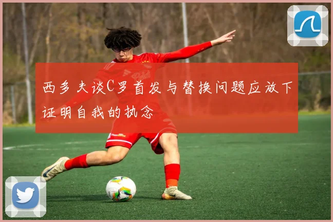 西多夫谈C罗首发与替换问题应放下证明自我的执念