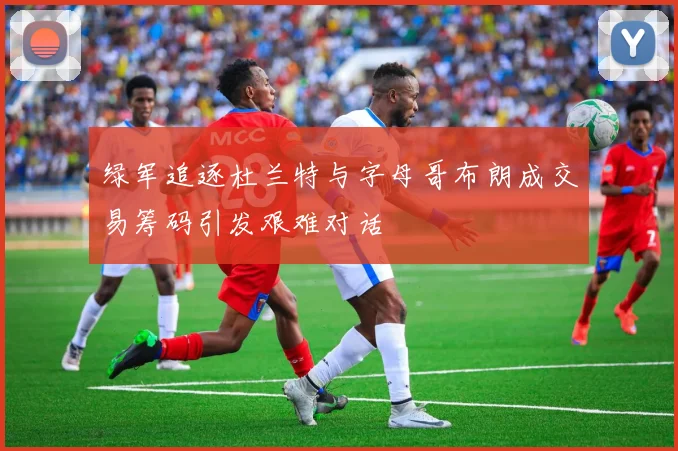 绿军追逐杜兰特与字母哥布朗成交易筹码引发艰难对话