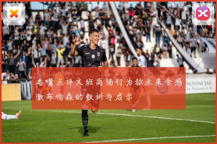 名嘴点评文班离场行为称未来会感激布伦森的教训与启示