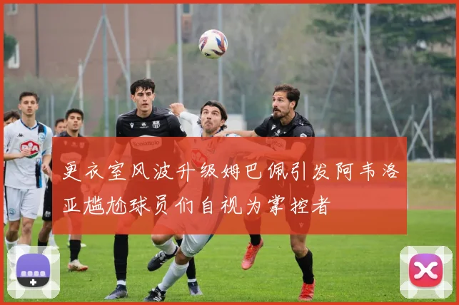 更衣室风波升级姆巴佩引发阿韦洛亚尴尬球员们自视为掌控者