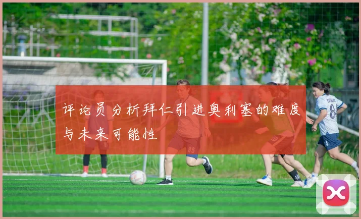 评论员分析拜仁引进奥利塞的难度与未来可能性