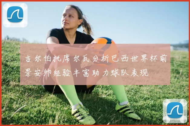 吉尔伯托席尔瓦分析巴西世界杯前景安帅经验丰富助力球队表现