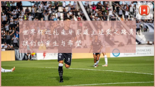 世界杯巡礼南非东道主逆袭之路男孩们的重生与希望
