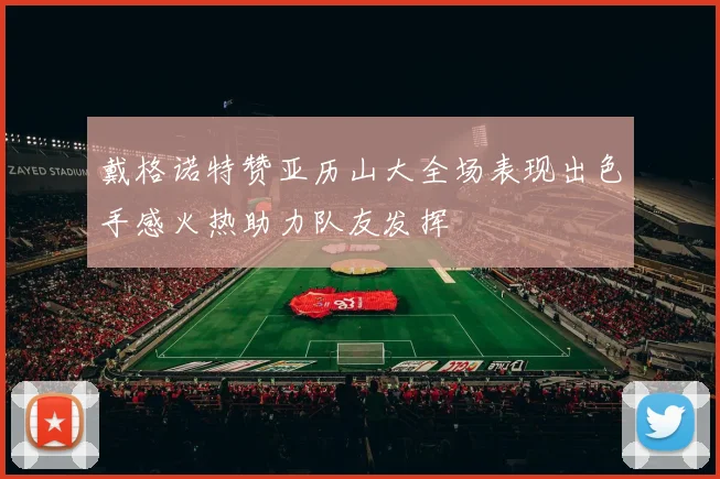 戴格诺特赞亚历山大全场表现出色手感火热助力队友发挥