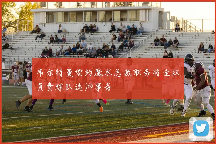 韦尔特曼续约魔术总裁职务将全权负责球队选帅事务