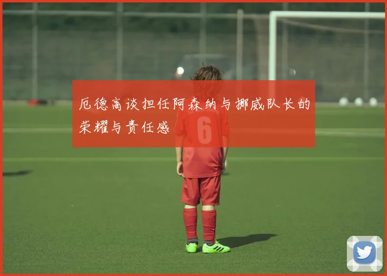 厄德高谈担任阿森纳与挪威队长的荣耀与责任感